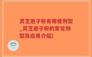 灵芝孢子粉有哪些剂型_灵芝孢子粉的常见剂型及应用介绍)