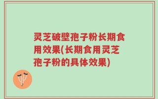 灵芝破壁孢子粉长期食用效果(长期食用灵芝孢子粉的具体效果)