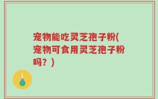 宠物能吃灵芝孢子粉(宠物可食用灵芝孢子粉吗？)