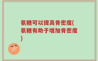 氨糖可以提高骨密度(氨糖有助于增加骨密度)