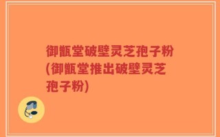 御甑堂破壁灵芝孢子粉(御甑堂推出破壁灵芝孢子粉)