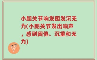 小腿关节响发困发沉无力(小腿关节发出响声，感到困倦、沉重和无力)