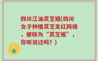 四川江油灵芝姐(四川女子种植灵芝走红网络，被称为“灵芝姐”，你听说过吗？)