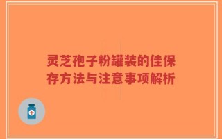 灵芝孢子粉罐装的佳保存方法与注意事项解析