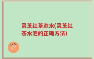 灵芝红茶泡水(灵芝红茶水泡的正确方法)