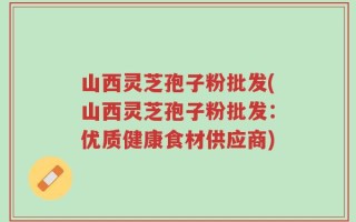 山西灵芝孢子粉批发(山西灵芝孢子粉批发：优质健康食材供应商)