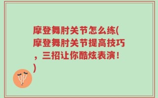 摩登舞肘关节怎么练(摩登舞肘关节提高技巧，三招让你酷炫表演！)
