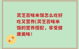 灵芝百味米饭怎么吃好吃又营养(灵芝百味米饭的营养搭配，享受健康美味！
