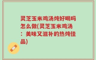 灵芝玉米鸡汤炖好喝吗怎么做(灵芝玉米鸡汤：美味又滋补的热炖佳品)