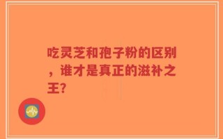 吃灵芝和孢子粉的区别，谁才是真正的滋补之王？