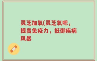 灵芝加氧(灵芝氧吧，提高免疫力，抵御疾病风暴