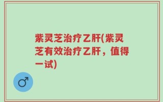 紫灵芝治疗乙肝(紫灵芝有效治疗乙肝，值得一试)