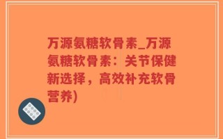 万源氨糖软骨素_万源氨糖软骨素：关节保健新选择，高效补充软骨营养)
