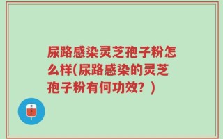 尿路感染灵芝孢子粉怎么样(尿路感染的灵芝孢子粉有何功效？)