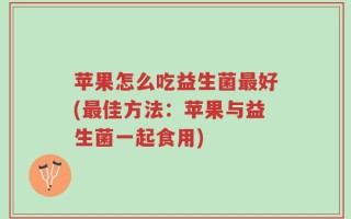 苹果怎么吃益生菌最好(最佳方法：苹果与益生菌一起食用)