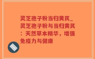 灵芝孢子粉当归黄芪_灵芝孢子粉与当归黄芪：天然草本精华，增强免疫力与健康