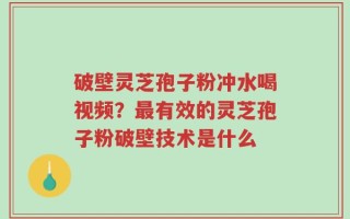 破壁灵芝孢子粉冲水喝视频？最有效的灵芝孢子粉破壁技术是什么