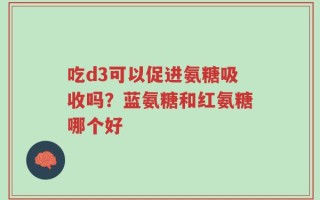 吃d3可以促进氨糖吸收吗？蓝氨糖和红氨糖哪个好