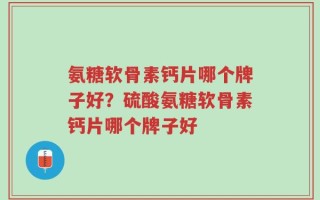 氨糖软骨素钙片哪个牌子好？硫酸氨糖软骨素钙片哪个牌子好