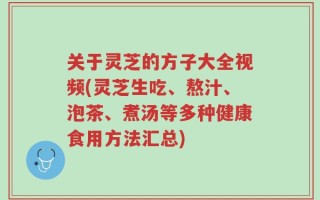 关于灵芝的方子大全视频(灵芝生吃、熬汁、泡茶、煮汤等多种健康食用方法汇总)