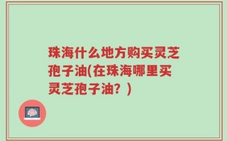珠海什么地方购买灵芝孢子油(在珠海哪里买灵芝孢子油？)