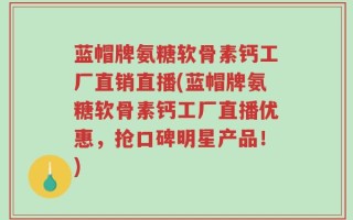 蓝帽牌氨糖软骨素钙工厂直销直播(蓝帽牌氨糖软骨素钙工厂直播优惠，抢口碑明星产品！)