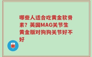 哪些人适合吃黄金软骨素？英国MAG关节生黄金版对狗狗关节好不好