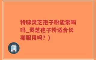 特辟灵芝孢子粉能常喝吗_灵芝孢子粉适合长期服用吗？)