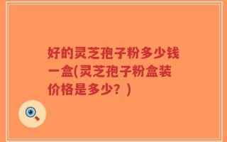 好的灵芝孢子粉多少钱一盒(灵芝孢子粉盒装价格是多少？)