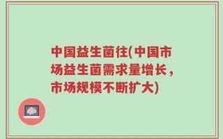 中国益生菌往(中国市场益生菌需求量增长，市场规模不断扩大)