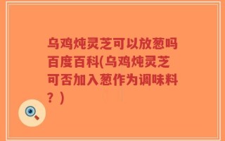 乌鸡炖灵芝可以放葱吗百度百科(乌鸡炖灵芝可否加入葱作为调味料？)