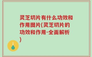 灵芝切片有什么功效和作用图片(灵芝切片的功效和作用-全面解析)