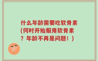 什么年龄需要吃软骨素(何时开始服用软骨素？年龄不再是问题！)