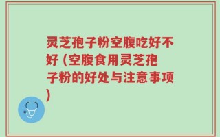 灵芝孢子粉空腹吃好不好 (空腹食用灵芝孢子粉的好处与注意事项)
