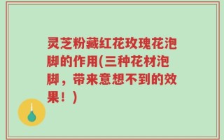 灵芝粉藏红花玫瑰花泡脚的作用(三种花材泡脚，带来意想不到的效果！)