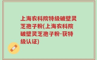 上海农科院特级破壁灵芝孢子粉(上海农科院破壁灵芝孢子粉-获特级认证)