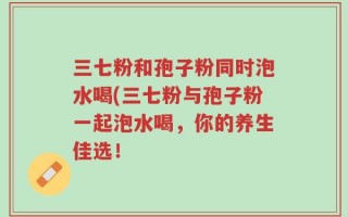 三七粉和孢子粉同时泡水喝(三七粉与孢子粉一起泡水喝，你的养生佳选！