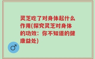 灵芝吃了对身体起什么作用(探究灵芝对身体的功效：你不知道的健康益处)