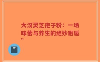 大汉灵芝孢子粉：一场味蕾与养生的绝妙邂逅”