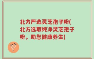 北方严选灵芝孢子粉(北方选取纯净灵芝孢子粉，助您健康养生)