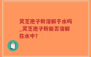 灵芝孢子粉溶解于水吗_灵芝孢子粉能否溶解在水中？