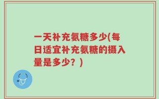 一天补充氨糖多少(每日适宜补充氨糖的摄入量是多少？)