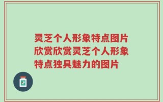 灵芝个人形象特点图片欣赏欣赏灵芝个人形象特点独具魅力的图片