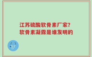 江苏硫酸软骨素厂家？软骨素凝露是谁发明的