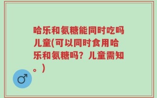 哈乐和氨糖能同时吃吗儿童(可以同时食用哈乐和氨糖吗？儿童需知。)