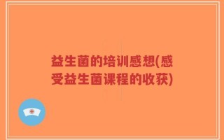 益生菌的培训感想(感受益生菌课程的收获)