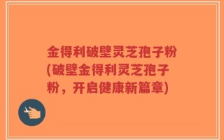 金得利破壁灵芝孢子粉(破壁金得利灵芝孢子粉，开启健康新篇章)