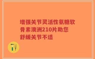 增强关节灵活性氨糖软骨素澳洲210片助您舒缓关节不适