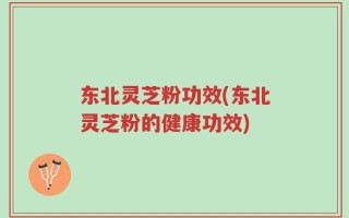 东北灵芝粉功效(东北灵芝粉的健康功效)