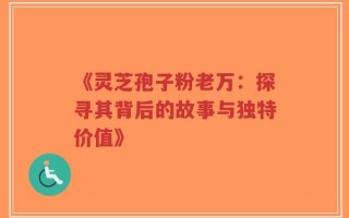 《灵芝孢子粉老万：探寻其背后的故事与独特价值》